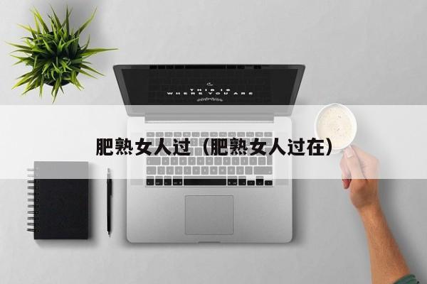 肥熟女人过（肥熟女人过在）