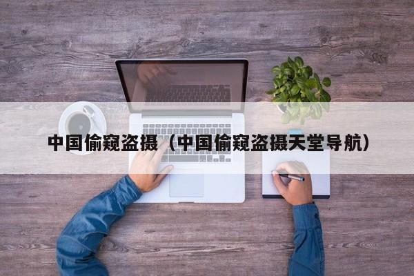 中国偷窥盗摄（中国偷窥盗摄天堂导航）